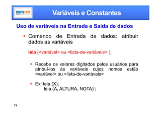 Variáveis e Constantes
 Uso de variáveis na Entrada e Saída de dados
      Comando de Entrada de dados: atribuir
       dados as variáveis
      leia (<variável> ou <lista-de-variáveis> );

        Recebe os valores digitados pelos usuários para
         atribuí-los às variáveis cujos nomes estão
         <variável> ou <lista-de-variáveis>

        Ex: leia (X);
              leia (A, ALTURA, NOTA)’;


19
 