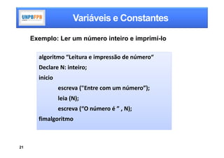 Variáveis e Constantes

     Exemplo: Ler um número inteiro e imprimí-lo

       algoritmo “Leitura e impressão de número“
       Declare N: inteiro;
       inicio
                escreva ("Entre com um número”);
                leia (N);
                escreva (“O número é ” , N);
       fimalgoritmo



21
 