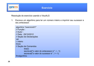 Exercício


     Resolução do exercício usando o VisuALG

     1.   Escreva um algoritmo para ler um número inteiro e imprimir seu sucessor e
          seu antecessor.

          algoritmo "exercicio01"
          // Função :
          // Autor :
          // Data : 29/10/2012
          // Seção de Declarações
          var
          i: inteiro
          Inicio
          // Seção de Comandos
                     leia(i)
                     escreval("o valor do antecessor é ", i - 1)
                     escreval("o valor do sucessor é ", i + 1)
          fimalgoritmo

26
 