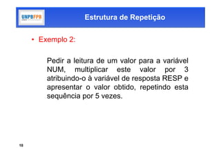 Estrutura de Repetição


     • Exemplo 2:

         Pedir a leitura de um valor para a variável
         NUM, multiplicar este valor por 3
         atribuindo-o à variável de resposta RESP e
         apresentar o valor obtido, repetindo esta
         sequência por 5 vezes.




10
 