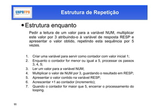 Estrutura de Repetição

      Estrutura enquanto
           Pedir a leitura de um valor para a variável NUM, multiplicar
           este valor por 3 atribuindo-o à variável de resposta RESP e
           apresentar o valor obtido, repetindo esta sequência por 5
           vezes.

      1.    Criar uma variável para servir como contador com valor inicial 1;
      2.    Enquanto o contador for menor ou igual a 5, processar os passos
            3, 4, 5;
      3.    Ler um valor para a variável NUM;
      4.    Multiplicar o valor de NUM por 3, guardando o resultado em RESP;
      5.    Apresentar o valor contido na variável RESP;
      6.    Acrescentar +1 ao contador (incremento);
      7.    Quando o contador for maior que 5, encerrar o processamento do
            looping.



11
 