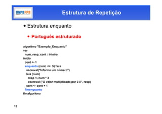 Estrutura de Repetição

      Estrutura enquanto

         Português estruturado

     algoritmo "Exemplo_Enquanto"
     var
       num, resp, cont : inteiro
     inicio
       cont <- 1
       enquanto (cont <= 5) faca
         escreval("Informe um número")
         leia (num)
           resp <- num * 3
           escreval ("O valor multiplicado por 3 é", resp)
         cont <- cont + 1
       fimenquanto
     fimalgoritmo



12
 