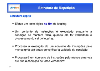 Estrutura de Repetição

 Estrutura repita

      Efetua um teste lógico no fim do looping;

      Um conjunto de instruções é executado enquanto a
       condição se mantém falsa, quando ela for verdadeira o
       processamento sai do looping;

      Processa a execução de um conjunto de instruções pelo
       menos uma vez antes de verificar a validade da condição;

      Processará um conjunto de instruções pelo menos uma vez
       até que a condição se torne verdadeira;
13
 