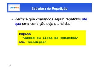 Estrutura de Repetição


     • Permite que comandos sejam repetidos até
       que uma condição seja atendida.

         repita
           <ações ou lista de comandos>
         ate <condição>




15
 
