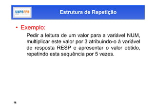 Estrutura de Repetição

 • Exemplo:
     Pedir a leitura de um valor para a variável NUM,
     multiplicar este valor por 3 atribuindo-o à variável
     de resposta RESP e apresentar o valor obtido,
     repetindo esta sequência por 5 vezes.




16
 