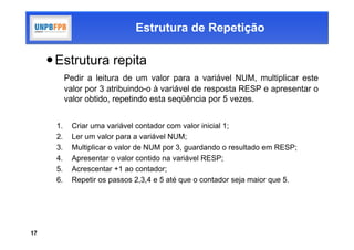 Estrutura de Repetição

      Estrutura repita
           Pedir a leitura de um valor para a variável NUM, multiplicar este
           valor por 3 atribuindo-o à variável de resposta RESP e apresentar o
           valor obtido, repetindo esta seqüência por 5 vezes.


      1.    Criar uma variável contador com valor inicial 1;
      2.    Ler um valor para a variável NUM;
      3.    Multiplicar o valor de NUM por 3, guardando o resultado em RESP;
      4.    Apresentar o valor contido na variável RESP;
      5.    Acrescentar +1 ao contador;
      6.    Repetir os passos 2,3,4 e 5 até que o contador seja maior que 5.




17
 