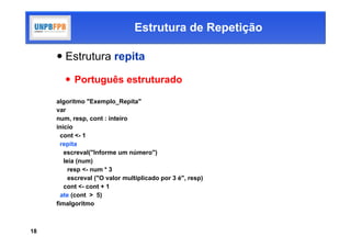 Estrutura de Repetição

      Estrutura repita

         Português estruturado

     algoritmo "Exemplo_Repita"
     var
     num, resp, cont : inteiro
     inicio
       cont <- 1
       repita
        escreval("Informe um número")
        leia (num)
          resp <- num * 3
          escreval ("O valor multiplicado por 3 é", resp)
        cont <- cont + 1
       ate (cont > 5)
     fimalgoritmo



18
 