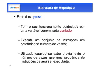 Estrutura de Repetição

     • Estrutura para

       – Tem o seu funcionamento controlado por
         uma variável denominada contador;

       – Executa um conjunto de instruções um
         determinado número de vezes;

       – Utilizado quando se sabe previamente o
         número de vezes que uma sequência de
         instruções deverá ser executada.
19
 