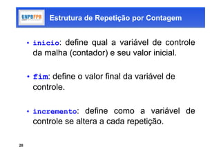 Estrutura de Repetição por Contagem


     • início: define qual a variável de controle
      da malha (contador) e seu valor inicial.

     • fim: define o valor final da variável de
       controle.

     • incremento: define como a variável de
      controle se altera a cada repetição.

20
 