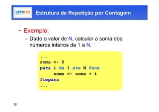 Estrutura de Repetição por Contagem


     • Exemplo:
       – Dado o valor de N, calcular a soma dos
         números inteiros de 1 a N.

             ...
             soma <- 0
             para i de 1 ate N faca
                  soma <- soma + i
             fimpara
             ...



22
 