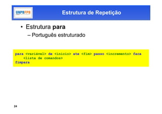 Estrutura de Repetição

     • Estrutura para
       – Português estruturado


para <variável> de <início> ate <fim> passo <incremento> faca
    <lista de comandos>
fimpara




24
 