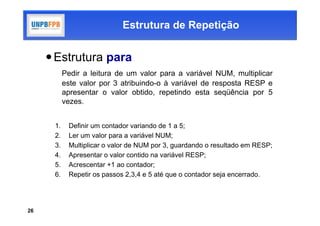 Estrutura de Repetição


      Estrutura para
           Pedir a leitura de um valor para a variável NUM, multiplicar
           este valor por 3 atribuindo-o à variável de resposta RESP e
           apresentar o valor obtido, repetindo esta seqüência por 5
           vezes.


      1.    Definir um contador variando de 1 a 5;
      2.    Ler um valor para a variável NUM;
      3.    Multiplicar o valor de NUM por 3, guardando o resultado em RESP;
      4.    Apresentar o valor contido na variável RESP;
      5.    Acrescentar +1 ao contador;
      6.    Repetir os passos 2,3,4 e 5 até que o contador seja encerrado.




26
 