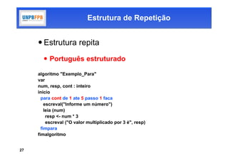 Estrutura de Repetição


      Estrutura repita
        Português estruturado

     algoritmo "Exemplo_Para"
     var
     num, resp, cont : inteiro
     inicio
       para cont de 1 ate 5 passo 1 faca
         escreval("Informe um número")
         leia (num)
          resp <- num * 3
          escreval ("O valor multiplicado por 3 é", resp)
       fimpara
     fimalgoritmo


27
 