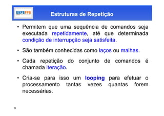Estruturas de Repetição

    • Permitem que uma sequência de comandos seja
      executada repetidamente, até que determinada
      condição de interrupção seja satisfeita.
    • São também conhecidas como laços ou malhas.
    • Cada repetição do conjunto de comandos é
      chamada iteração.
    • Cria-se para isso um looping para efetuar o
      processamento tantas vezes quantas forem
      necessárias.

3
 