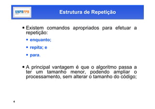 Estrutura de Repetição


     Existem comandos apropriados para efetuar a
      repetição:
      enquanto;
      repita; e
      para.

     A principal vantagem é que o algoritmo passa a
      ter um tamanho menor, podendo ampliar o
      processamento, sem alterar o tamanho do código;



4
 