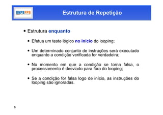 Estrutura de Repetição


     Estrutura enquanto

      Efetua um teste lógico no início do looping;

      Um determinado conjunto de instruções será executado
       enquanto a condição verificada for verdadeira;

      No momento em que a condição se torna falsa, o
       processamento é desviado para fora do looping;

      Se a condição for falsa logo de início, as instruções do
       looping são ignoradas.




5
 