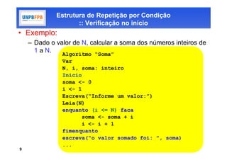Estrutura de Repetição por Condição
                    :: Verificação no início
• Exemplo:
    – Dado o valor de N, calcular a soma dos números inteiros de
      1 a N.
               Algoritmo “Soma”
               Var
               N, i, soma: inteiro
               Inicio
               soma <- 0
               i <- 1
               Escreva(“Informe um valor:”)
               Leia(N)
               enquanto (i <= N) faca
                      soma <- soma + i
                      i <- i + 1
               fimenquanto
               escreva(“o valor somado foi: ”, soma)
               ...
9
 