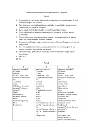 Conceitos e técnicas de programação exercícios I respostas

                                            Parte 1

   1.     É uma forma de escrever um programa de computador com uma linguagem de fácil
         entendimento para nós humanos.
   2.    É um sistema de numeração posicional onde todas as quantidades se representam
         com base em dois números, ou seja 0 e 1.
   3.    É uma sequência finita de instruções bem definidas e não ambíguas.
   4.    É uma coleção de instruções que descrevem uma tarefa a ser realizada por um
         computador.
   5.    É como se fosse uma receita de culinária, o passo a passo da realização de algo de
         forma que nós ser humanos podemos entender.
   6.    Serve como modelo para programas, também conhecido como linguagem estruturada
         ou portunhol.
   7.    Ver a necessidade, interpretar a questão, transformar em uma linguagem de sua
         escolha, compilar e por fim testar o programa.
   8.    É a representação gráfica de um processo e podemos representá-los por figuras
         geométricas.
   9.    00101000
   10.   75

                                            Parte 2

               1                                2                                 3
algoritmo "questão 1"           algoritmo "questão 2"              algoritmo "questão 3"
// Função :                     // Função :                        // Função :
// Autor :                      // Autor :                         // Autor :
// Data : 24/11/2012            // Data : 24/11/2012               // Data : 24/11/2012
// Seção de Declarações         // Seção de Declarações            // Seção de Declarações
var                             var                                var
  n: inteiro                    a: inteiro                         anos: inteiro
inicio                          b: inteiro                         meses: inteiro
// Seção de Comandos            aux: inteiro                       dias: inteiro
escreval ("Informe o            inicio                             idade: inteiro
número")                        // Seção de Comandos               inicio
leia (n)                        a<-10                              // Seção de Comandos
se n>=0 entao                   b<-20                              escreval ("informe quantos
escreval ("positivo")           aux<-a                             anos você tem:")
senao                           a<-20                              leia (anos)
escreval ("negativo")           b<-aux                             escreval ("informe meses
fimse                           escreval ("antes o valor de a      anos você tem:")
fimalgoritmo                    era: ",b, " agora o valor de a é   leia (meses)
                                ",a)                               escreval ("informe dias anos
                                escreval ("antes o valor de b      você tem:")
                                era: ",a, " agora o valor de b é   leia (dias)
                                ",b)
                                fimalgoritmo                       anos<-anos*365
                                                                   meses<-meses*30
                                                                   idade<-anos+meses+dias
 