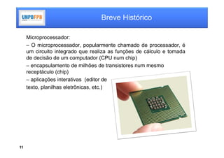 Breve Histórico

     Microprocessador:
     – O microprocessador, popularmente chamado de processador, é
     um circuito integrado que realiza as funções de cálculo e tomada
     de decisão de um computador (CPU num chip)
     – encapsulamento de milhões de transistores num mesmo
     receptáculo (chip)
     – aplicações interativas (editor de
     texto, planilhas eletrônicas, etc.)




11
 