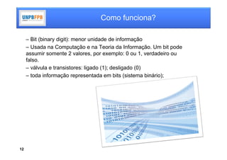 Como funciona?

     – Bit (binary digit): menor unidade de informação
     – Usada na Computação e na Teoria da Informação. Um bit pode
     assumir somente 2 valores, por exemplo: 0 ou 1, verdadeiro ou
     falso.
     – válvula e transistores: ligado (1); desligado (0)
     – toda informação representada em bits (sistema binário);




12
 