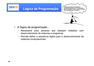 Lógica de Programação




     • A lógica de programação...
        – Necessária para pessoas que desejam trabalhar com
          desenvolvimento de sistemas e programas
        – Permite definir a sequência lógica para o desenvolvimento de
          sistemas computacionais.




18
 