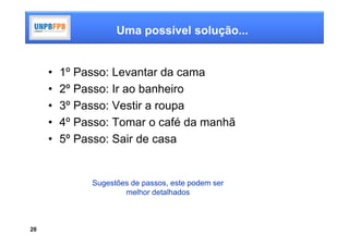 Uma possível solução...


     •   1º Passo: Levantar da cama
     •   2º Passo: Ir ao banheiro
     •   3º Passo: Vestir a roupa
     •   4º Passo: Tomar o café da manhã
     •   5º Passo: Sair de casa


              Sugestões de passos, este podem ser
                      melhor detalhados



20
 