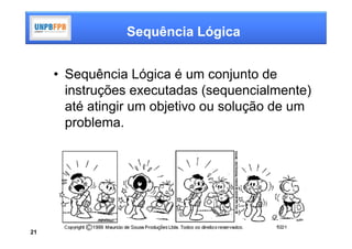 Sequência Lógica


     • Sequência Lógica é um conjunto de
       instruções executadas (sequencialmente)
       até atingir um objetivo ou solução de um
       problema.




21
 