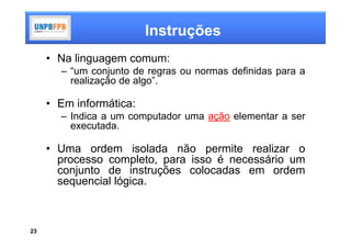 Instruções
     • Na linguagem comum:
       – “um conjunto de regras ou normas definidas para a
         realização de algo”.

     • Em informática:
       – Indica a um computador uma ação elementar a ser
         executada.

     • Uma ordem isolada não permite realizar o
       processo completo, para isso é necessário um
       conjunto de instruções colocadas em ordem
       sequencial lógica.



23
 