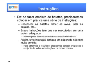 Instruções
     • Ex: ao fazer omelete de batatas, precisaremos
       colocar em prática uma série de instruções:
       – Descascar as batatas, bater os ovos, fritar as
         batatas, etc...
       – Essas instruções tem que ser executadas em uma
         ordem adequada
          • Não se pode descascar as batatas depois de fritá-las.
       – Assim, uma instrução tomada em separado não tem
         muito sentido;
          • Para obtermos o resultado, precisamos colocar em prática o
            conjunto de todas as instruções, na ordem correta.




24
 