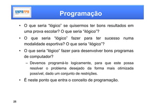 Programação
     • O que seria “lógico” se quisermos ter bons resultados em
       uma prova escolar? O que seria “ilógico”?
     • O que seria “lógico” fazer para ter sucesso numa
       modalidade esportiva? O que seria “ilógico”?
     • O que seria “lógico” fazer para desenvolver bons programas
       de computador?
        – Devemos programá-lo logicamente, para que este possa
          resolver o problema desejado da forma mais otimizada
          possível, dado um conjunto de restrições.
     • É neste ponto que entra o conceito de programação.




25
 