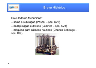 Breve Histórico


    Calculadoras Mecânicas:
    – soma e subtração (Pascal – sec. XVII)
    – multiplicação e divisão (Leibnitz – sec. XVII)
    – máquina para cálculos náuticos (Charles Babbage –
    sec. XIX)




4
 