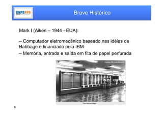 Breve Histórico


    Mark I (Aiken – 1944 - EUA):

    – Computador eletromecânico baseado nas idéias de
    Babbage e financiado pela IBM
    – Memória, entrada e saída em fita de papel perfurada




5
 
