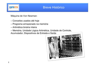 Breve Histórico

    Máquina de Von Newman:

    – Conceitos usados até hoje
    – Programa armazenado na memória
    – Aritmética binária inteira
    – Memória, Unidade Lógica Aritmética, Unidade de Controle,
    Acumulador, Dispositivos de Entrada e Saída




7
 