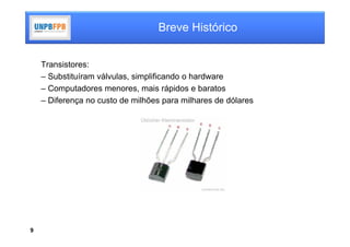 Breve Histórico


    Transistores:
    – Substituíram válvulas, simplificando o hardware
    – Computadores menores, mais rápidos e baratos
    – Diferença no custo de milhões para milhares de dólares




9
 