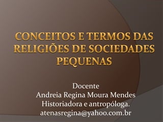 Conceitos e termos das religiões de sociedades pequenas Docente Andreia Regina Moura Mendes Historiadora e antropóloga. atenasregina@yahoo.com.br 