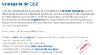 Vantagens do OBZ
Uma das características desse tipo de metodologia de controle financeiro é a fácil
identificação de gastos e despesas supérfluas. Ou seja, a cada período é identificado
as necessidades para o mesmo, de modo estratégico, eliminando tudo o que é
desnecessário e liberando orçamento para investimentos em outros requisitos que
possam ser importantes, no entanto, caso não fosse essa disponibilidade, o mesmo
não teria sido percebido.
Sendo assim, o Orçamento Base Zero:
•Amplia a visão estratégica da empresa em todos os departamentos trazendo
recursos de modo eficiente;
•Elimina tudo aquilo que não gera valor;
•Auxilia na detecção de orçamentos inflados;
•Complementa o processo de tomada de decisões;
•Colabora com a melhoria da comunicação na empresa.
 