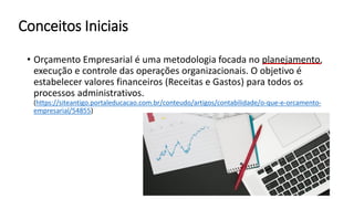 Conceitos Iniciais
• Orçamento Empresarial é uma metodologia focada no planejamento,
execução e controle das operações organizacionais. O objetivo é
estabelecer valores financeiros (Receitas e Gastos) para todos os
processos administrativos.
(https://siteantigo.portaleducacao.com.br/conteudo/artigos/contabilidade/o-que-e-orcamento-
empresarial/54855)
 