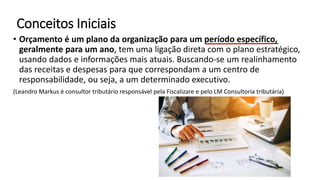 Conceitos Iniciais
• Orçamento é um plano da organização para um período específico,
geralmente para um ano, tem uma ligação direta com o plano estratégico,
usando dados e informações mais atuais. Buscando-se um realinhamento
das receitas e despesas para que correspondam a um centro de
responsabilidade, ou seja, a um determinado executivo.
(Leandro Markus é consultor tributário responsável pela Fiscalizare e pelo LM Consultoria tributária)
 