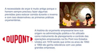 A necessidade de orçar é muito antiga porque o
homem sempre precisou fazer algumas
previsões para estocar comida durante o inverno
e com isso desenvolveu as primeiras práticas
orçamentárias.
A história do orçamento empresarial teve sua
origem na administração pública e foi utilizado
como instrumento de planejamento e controle das
operações empresariais na Du Pont nos Estados
Unidos em 1919 sendo que entre os anos de 1950
e 1960 ele ganha relevância com uso pelas
grandes empresas.
 