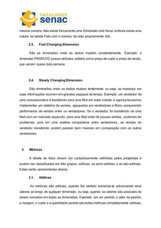 mesma compra. Não existe fisicamente uma Dimensão nota fiscal, embora exista uma
coluna na tabela Fato com o número da nota propriamente dito
2.3. Fast Changing Dimension
São as dimensões onde os dados mudam constantemente. Exemplo: a
dimensão PRODUTO possui atributos voláteis como preço de custo e preço de venda,
que variam quase toda semana.
2.4. Slowly Changing Dimension
São dimensões onde os dados mudam lentamente ou seja, as mudança em
suas informações ocorrem em grandes espaços de tempo. Exemplo: um vendedor de
uma concessionária é transferido para uma filial em outra cidade, e agora precisamos
implementar um relatório de vendas, agrupados por vendedores e filiais, comparando
performance de vendas entre os vendedores. Se o vendedor foi transferido de uma
filial com um mercado aquecido, para uma filial onde há poucas vendas, podemos ter
problemas, pois em uma análise comparativa entre vendedores, as vendas do
vendedor transferido podem parecer bem maiores em comparação com os outros
vendedores.
3. Métricas
A tabela de fatos devem ser cuidadosamente definidas pelos projetistas e
podem ser classificadas em três grupos: aditivas, as semi-aditívas e as não-aditivas.
Estas serão apresentadas abaixo.
3.1. Aditivas
As métricas são aditivas, quando faz sentido sumarizá-la adicionando seus
valores ao longo de qualquer dimensão, ou seja, quando os valores são passiveis de
serem somados em todas as dimensões. Exemplo: em um pedido, o valor do pedido,
a margem, o custo e a quantidade pedida são todas métricas completamente aditivas.
 