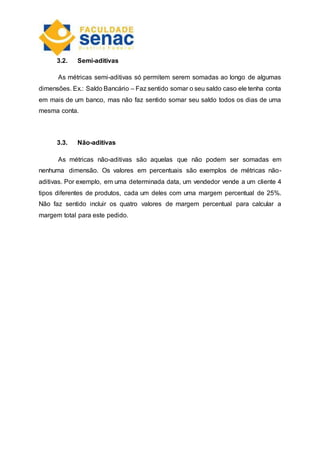 3.2. Semi-aditivas
As métricas semi-aditivas só permitem serem somadas ao longo de algumas
dimensões. Ex.: Saldo Bancário – Faz sentido somar o seu saldo caso ele tenha conta
em mais de um banco, mas não faz sentido somar seu saldo todos os dias de uma
mesma conta.
3.3. Não-aditivas
As métricas não-aditivas são aquelas que não podem ser somadas em
nenhuma dimensão. Os valores em percentuais são exemplos de métricas não-
aditivas. Por exemplo, em uma determinada data, um vendedor vende a um cliente 4
tipos diferentes de produtos, cada um deles com uma margem percentual de 25%.
Não faz sentido incluir os quatro valores de margem percentual para calcular a
margem total para este pedido.
 