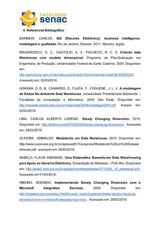 4. Referencial Bibliográfico
BARBIERI, CARLOS. BI2 [Recurso Eletrônico]: business intelligence:
modelagem e qualidade. Rio de Janeiro: Elsevier, 2011. Recurso digital.
BRUZAROSCO, D. C., CASTOLDI, A. V., PACHECO, R. C. S. Criando data
Warehouse com modelo dimensional. Programa de Pós-Graduação em
Engenharia de Produção, Universidade Federal de Santa Catarina. 2000. Disponível
em:
http://periodicos.uem.br/ojs/index.php/ActaSciTechnol/article/viewFile/3099/2225.
Acessado em: 02/03/2016.
HOKAMA, D. D. B., CAMARGO, D., FUJITA, F., FOGLIENE, J. L. V. A modelagem
de Dados No Ambiente Data Warehouse. Universidade Presbiteriana Mackenzie –
Faculdade de computação e Informática. 2004, São Paulo. Disponível em:
http://meusite.mackenzie.com.br/rogerio/tgi/2004modelagemDW.pdf Acesso em:
02/03/2016.
LIMA, CARLOS ALBERTO LORENZI. Slowly Changing Dimension. 2010.
Disponível em: http://litolima.com/2010/09/28/slowly-changing-dimension/. Acessado
em: 28/02/2016.
OLIVEIRA, GRIMALDO. Modelando um Data Warehouse. 2015. Disponível em:
http://www.sucesuba.org.br/congresso2015/arquivos/Modelando%20um%20Datawa
rehouse.pdf. acessado em 28/02/2016.
RABELO, FLAVIA ANDRADE. Uma Sistemática Baseada em Data Warehousing
para Apoio ao Governo Eletrônico. Dissertação de Mestrado – PUC-Rio. Disponível
em: http://www2.dbd.puc-rio.br/pergamum/tesesabertas/0711283_10_pretextual.pdf.
Acessado em 01/03/2016.
RIBEIRO, RODRIGO. Implementando Slowly Changing Dimension com o
Microsoft Integration Services. 2009. Disponível em:
http://imasters.com.br/artigo/14494/visual_studio/implementando-slowly-changing-
dimension-com-o-microsoft-integration-services. Acessado em: 28/02/2016.
 