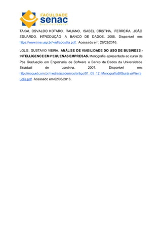 TAKAI, OSVALDO KOTARO. ITALIANO, ISABEL CRISTINA. FERREIRA ,JOÃO
EDUARDO. INTRODUÇÃO A BANCO DE DADOS. 2005. Disponível em:
https://www.ime.usp.br/~jef/apostila.pdf. Acessado em: 28/02/2016.
LOLIS, GUSTAVO VIEIRA. ANÁLISE DE VIABILIDADE DO USO DE BUSINESS -
INTELLIGENCE EM PEQUENAS EMPRESAS. Monografia apresentada ao curso de
Pós Graduação em Engenharia de Software e Banco de Dados da Universidade
Estadual de Londrina. 2007. Disponível em:
http://maquel.com.br/media/academico/artigo/01_05_12_MonografiaBIGustavoVieira
Lolis.pdf. Acessado em 02/03/2016.
 