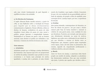 nela uma virtude fundamental, da qual depende o                 moral, ela é também o que regula o direito. Consciente
equilíbrio da alma e da sociedade.                              de que a lei, em resultado da sua generalidade, pode ser
                                                                fonte de injustiça, ele propõe a ideia de equidade como
2. Os Direitos do Fantasma                                      correcção da lei: a justiça requer, por isso, a experiência
                                                                de um juiz.
O inglês Edmund Burke decidiu escrever, a partir de
1789, as suas Reflexões sobre a revolução de França             2. Grotius
para impedir que as ideias revolucionárias                      Este jurista holandês, contemporâneo de Descartes, no
contaminassem a Inglaterra. Nessas reflexões, critica os        livro Do direito da guerra e da paz como o direito
direitos do homem, verdadeiros do ponto de vista                natural pode fixar de forma imutável e racional os
metafísico (mas) falsos do ponto de vista moral e               critérios de uma guerra justa, como condição de uma
político, porque ignoram a complexidade humana.                 paz duradoura. É preciso, por exemplo, que uma guerra
Destinando-se ao homem em geral e não ao homem                  seja oficialmente declarada em nome de motivos
nacional, esses direitos só podem ser atribuídos a um           legítimos; que acabe com a celebração de um tratado de
fantasma: o homem dos direitos do homem não existe.             paz que oficialize o retorno ao direito entre os
                                                                beligerantes; que, durante a guerra sejam respeitadas
                                                                certas regras, como a de não matar os prisioneiros. Em
Três Autores:
                                                                resumo, segundo ele, enquadrando juridicamente a
1. Aristóteles
                                                                violência colectiva, esta será reduzida.
Aristóteles propõe que se dintinga a justiça distributiva
                                                                3. Rawls
das honrarias e das riquezas (que deve ser proporcional
                                                                Autor de Teoria da Justiça, o americano John Rawls
ao mérito) da justiça comutativa (que preside às trocas
                                                                propõe um modelo de justiça, adaptado ao pluralismo
económicas e se baseia num princípio de estrita
                                                                das democracias modernas. Para que uma sociedade
igualdade). A justiça não é, portanto, só uma virtude
                                                                seja justa, é preciso que aqueles que decidem sobre o

                                                            9




                                                    iBooks Author
 