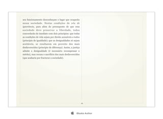 seu funcionamento desconheçam o lugar que ocuparão
nessa sociedade. Nestas condições de véu de
ignorância, para além do pressuposto de que essa
sociedade deve preservar a liberdade, todos
concordarão de imediato com dois princípios: que todas
as condições de vida sejam por direito acessíveis a todos
(princípio de igualdade); que as desigualdades só sejam
aceitáveis, se resultarem em proveito dos mais
desfavorecidos (princípio de diferença). Assim, a justiça
admite a desigualdade (é necessário recompensar o
mérito), mas recusa o sacrifício dos mais desfavorecidos
(que acabaria por fracturar a sociedade).




                                                            10




                                                    iBooks Author
 