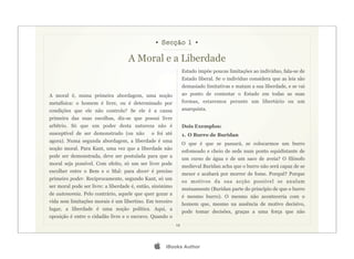 • Secção 1 •

                                   A Moral e a Liberdade
                                                                Estado impõe poucas limitações ao indivíduo, fala-se de
                                                                Estado liberal. Se o indivíduo considera que as leis são
                                                                demasiado limitativas e matam a sua liberdade, e se vai
A moral é, numa primeira abordagem, uma noção                   ao ponto de contestar o Estado em todas as suas
metafísica: o homem é livre, ou é determinado por               formas, estaremos perante um libertário ou um
condições que ele não controla? Se ele é a causa                anarquista.
primeira das suas escolhas, diz-se que possui livre
arbítrio. Só que um poder desta natureza não é                  Dois Exemplos:
susceptível de ser demonstrado (ou não        o foi até         1. O Burro de Buridan
agora). Numa segunda abordagem, a liberdade é uma
                                                                O que é que se passará, se colocarmos um burro
noção moral. Para Kant, uma vez que a liberdade não
                                                                esfomeado e cheio de sede num ponto equidistante de
pode ser demonstrada, deve ser postulada para que a
                                                                um curso de água e de um saco de aveia? O filósofo
moral seja possível. Com efeito, só um ser livre pode
                                                                medieval Buridan acha que o burro não será capaz de se
escolher entre o Bem e o Mal: para dever é preciso
                                                                mexer e acabará por morrer de fome. Porquê? Porque
primeiro poder. Reciprocamente, segundo Kant, só um
                                                                os motivos da sua acção possível se anulam
ser moral pode ser livre: a liberdade é, então, sinónimo
                                                                mutuamente (Buridan parte do princípio de que o burro
de autonomia. Pelo contrário, aquele que quer gozar a
                                                                é mesmo burro). O mesmo não aconteceria com o
vida sem limitações morais é um libertino. Em terceiro
                                                                homem que, mesmo na ausência de motivo decisivo,
lugar, a liberdade é uma noção política. Aqui, a
                                                                pode tomar decisões, graças a uma força que não
oposição é entre o cidadão livre e o escravo. Quando o
                                                           12




                                                    iBooks Author
 