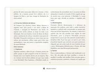 precisa de outra causa para além de si mesma: o livre           conhecimento da necessidade, isto é, no acesso às ideias
arbítrio. Só o homem possui livre arbítrio: ele é à             adequadas a respeito do mundo. É livre aquele que age
imagem de Deus e, por isso, escapa às limitações do             de acordo com a sua natureza. A liberdade é a nossa
reino animal.                                                   força para agir, elevada ao máximo e regulada pela
                                                                razão.
2. O Carvão Ardente de Balzac                                   2. Montesquieu
No romance Les Chouans (1829), Balzac descreve a                Pensador liberal, Montesquieu é o defensor da
seguinte cena: para provar o seu amor a Marie de                separação dos poderes, pois onde o poder executivo,
Verneuil, o marquês de Montauran não hesita em                  legislativo e judicial estão concentrados na mesma mão
segurar num carvão ardente ao longo de toda a sua               reina um terrível despotismo. No entanto, o autor de O
declaração. Este acto ilustra a teoria de Maine de Biran        espírito das leis não acredita num regime de total
sobre o sentimento do esforço voluntário como prova de          liberdade, pois a própria liberdade pareceu
liberdade. Só quando resistimos ao nosso corpo que nos          insuportável a povos que não estavam acostumados a
ordena um movimento reflexo (aqui para evitar uma               beneficiar dela. É por isso que o ar puro é, por vezes,
queimadura), é que nós temos a experiência completa             prejudicial àqueles que viveram num país pantanoso.
da nossa liberdade.                                             Julgando que não existe nada de mais insolente do que
Três Autores:                                                   o povo, Montesquieu defendeu para a França, não uma
                                                                República, mas uma Monarquia parlamentar.
1. Espinosa
                                                                3. Sartre
Espinosa contesta a ideia de que o homem possua um
poder, graças ao qual escaparia às leis da natureza: o          Para o existencialismo, o homem está condenado a ser
homem não é um império dentro de um império. Mas                livre. Ele não pode não fazer escolhas: a recusa de
se o homem não tem livre arbítrio, em que é que reside          escolher é escolher não escolher.Único ser para quem a
a sua liberdade? Para Espinosa, a liberdade reside no           existência precede a essência, o homem só é aquilo que

                                                           13




                                                   iBooks Author
 