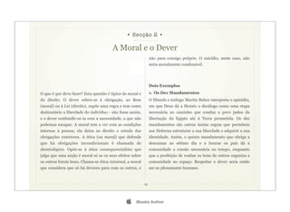 • Secção 2 •

                                        A Moral e o Dever
                                                                não para consigo próprio. O suicídio, neste caso, não
                                                                seria moralmente condenável.




                                                                Dois Exemplos
O que é que devo fazer? Esta questão é típica da moral e        1. Os Dez Mandamentos
do direito. O dever refere-se à obrigação, ao Bem               O filósofo e teólogo Martin Buber interpreta o episódio,
(moral) ou à Lei (direito), supõe uma regra e tem como          em que Deus dá a Moisés o decálogo como uma etapa
destinatário a liberdade do indivíduo - não fosse assim,        necessária no caminho que conduz o povo judeu da
e o dever confundir-se-ia com a necessidade, a que não          libertação do Egipto até à Terra prometida. Os dez
podemos escapar. A moral tem a ver com as condições             mandamentos são outras tantas regras que permitem
internas à pessoa; ela deixa ao direito o estudo das            aos Hebreus estruturar a sua liberdade e adquirir a sua
obrigações exteriores. A ética (ou moral) que defende           identidade. Assim, o quinto mandamento que obriga a
que há obrigações incondicionais é chamada de                   descansar ao sétimo dia e a honrar os pais dá à
deontológica. Opõe-se à ética consequencialista que             comunidade a coesão necessária no tempo, enquanto
julga que uma acção é moral só se os seus efeitos sobre         que a proibição de roubar os bens de outros organiza a
os outros forem bons. Chama-se ética minimal, a moral           comunidade no espaço. Respeitar o dever seria então
que considera que só há deveres para com os outros, e           ser-se plenamente humano.


                                                           15




                                                    iBooks Author
 