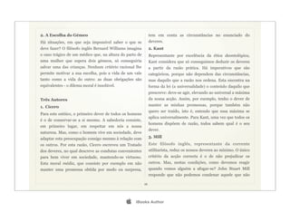 2. A Escolha do Gémeo                                         tem em conta as circunstâncias no enunciado do
Há situações, em que seja impossível saber o que se           deveres.
deve fazer? O filósofo inglês Bernard Williams imagina        2. Kant
o caso trágico de um médico que, na altura do parto de        Representante por excelência da ética deontológica,
uma mulher que espera dois gémeos, só conseguiria             Kant considera que só conseguimos deduzir os deveres
salvar uma das crianças. Nenhum critério racional lhe         a partir da razão prática. Há imperativos que são
permite motivar a sua escolha, pois a vida de um vale         categóricos, porque não dependem das circunstâncias,
tanto como a vida do outro: as duas obrigações são            mas daquilo que a razão nos ordena. Esta encontra na
equivalentes - o dilema moral é insolúvel.                    forma da lei (a universalidade) o conteúdo daquilo que
                                                              prescreve: deve-se agir, elevando ao universal a máxima
Três Autores                                                  da nossa acção. Assim, por exemplo, tenho o dever de
1. Cícero                                                     manter as minhas promessas, porque também não
                                                              quero ser traído, isto é, entendo que essa máxima se
Para este estóico, o primeiro dever de todos os homens
                                                              aplica universalmente. Para Kant, uma vez que todos os
é o de conservar-se a si mesmo. A sabedoria consiste,
                                                              homens dispõem de razão, todos sabem qual é o seu
em primeiro lugar, em respeitar em nós a nossa
                                                              dever.
natureza. Mas, como o homem vive em sociedade, deve
adaptar esta preocupação consigo mesmo à relação com          3. Mill
os outros. Por esta razão, Cícero escreveu um Tratado         Este filósofo inglês, representante da corrente
dos deveres, no qual descreve as condutas convenientes        utilitarista, reduz os nossos deveres ao mínimo. O único
para bem viver em sociedade, mantendo-se virtuoso.            critério da acção correcta é o de não prejudicar os
Esta moral média, que consiste por exemplo em não             outros. Mas, nestas condições, como devemos reagir
manter uma promessa obtida por medo ou surpresa,              quando vemos alguém a afogar-se? John Stuart Mill
                                                              responde que não podemos condenar aquele que não

                                                         16




                                                 iBooks Author
 