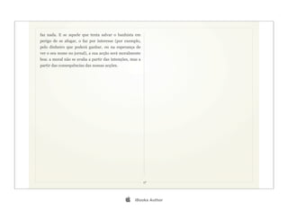 faz nada. E se aquele que tenta salvar o banhista em
perigo de se afogar, o faz por interesse (por exemplo,
pelo dinheiro que poderá ganhar, ou na esperança de
ver o seu nome no jornal), a sua acção será moralmente
boa: a moral não se avalia a partir das intenções, mas a
partir das consequências das nossas acções.




                                                           17




                                                   iBooks Author
 